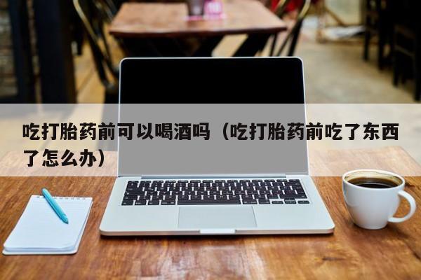打胎药要怎么购买吃打胎药前可以喝酒吗（吃打胎药前吃了东西了怎么办）